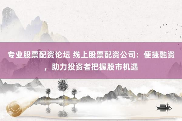 专业股票配资论坛 线上股票配资公司：便捷融资，助力投资者把握股市机遇