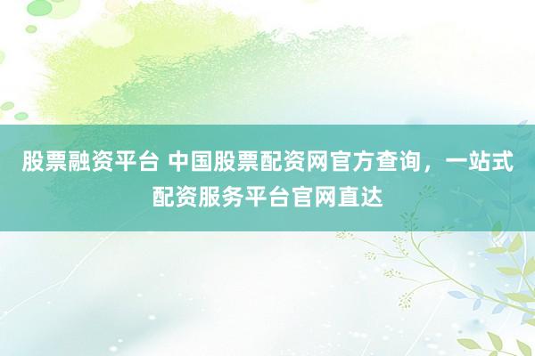 股票融资平台 中国股票配资网官方查询，一站式配资服务平台官网直达