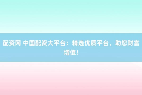 配资网 中国配资大平台：精选优质平台，助您财富增值！