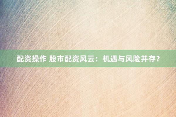 配资操作 股市配资风云：机遇与风险并存？