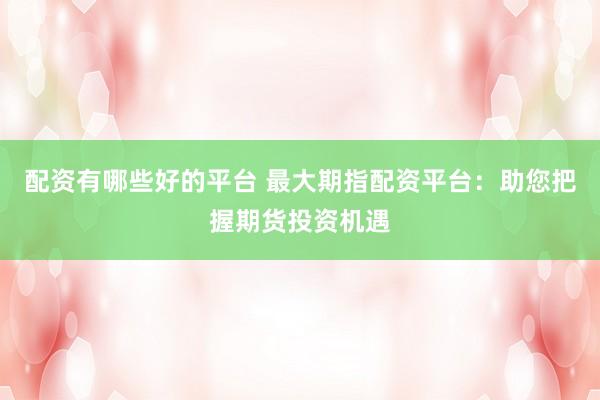 配资有哪些好的平台 最大期指配资平台：助您把握期货投资机遇