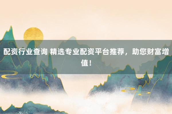 配资行业查询 精选专业配资平台推荐，助您财富增值！