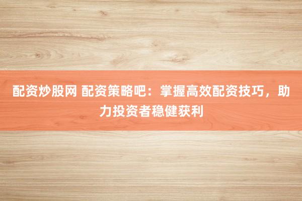配资炒股网 配资策略吧：掌握高效配资技巧，助力投资者稳健获利