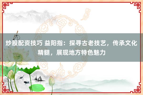 炒股配资技巧 益阳指：探寻古老技艺，传承文化精髓，展现地方特色魅力