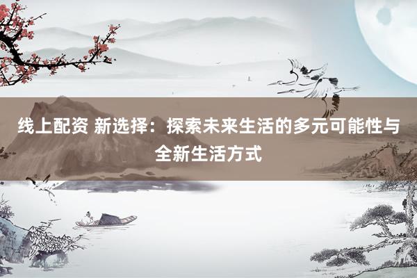 线上配资 新选择：探索未来生活的多元可能性与全新生活方式