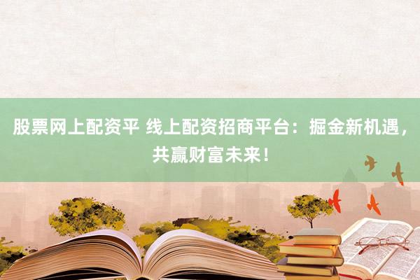 股票网上配资平 线上配资招商平台：掘金新机遇，共赢财富未来！