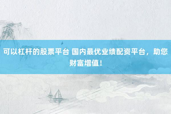 可以杠杆的股票平台 国内最优业绩配资平台，助您财富增值！