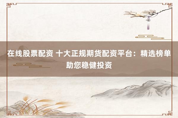 在线股票配资 十大正规期货配资平台：精选榜单助您稳健投资