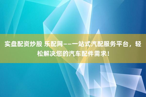 实盘配资炒股 乐配网——一站式汽配服务平台，轻松解决您的汽车配件需求！