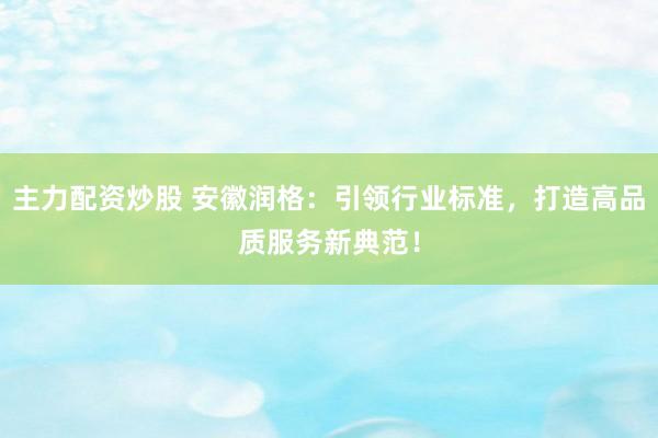主力配资炒股 安徽润格：引领行业标准，打造高品质服务新典范！