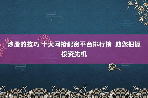 炒股的技巧 十大网抢配资平台排行榜  助您把握投资先机