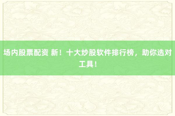 场内股票配资 新！十大炒股软件排行榜，助你选对工具！