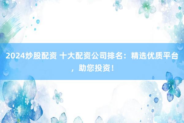 2024炒股配资 十大配资公司排名：精选优质平台，助您投资！