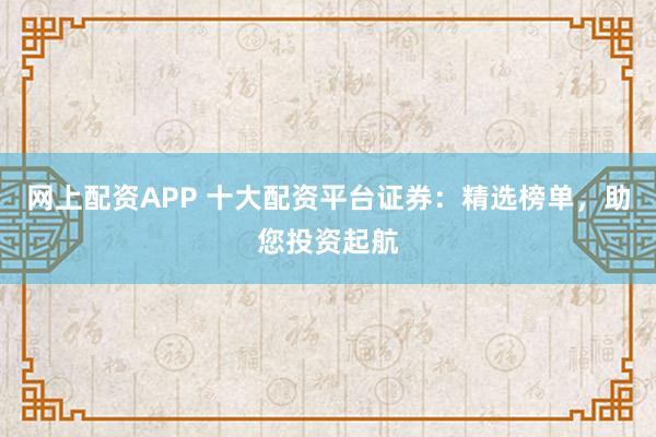 网上配资APP 十大配资平台证券：精选榜单，助您投资起航