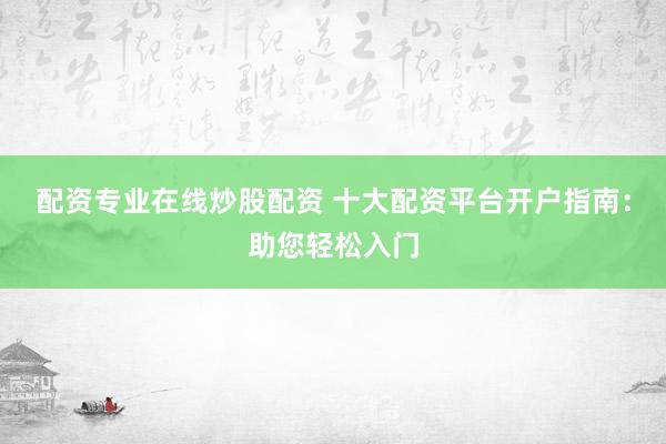 配资专业在线炒股配资 十大配资平台开户指南：助您轻松入门