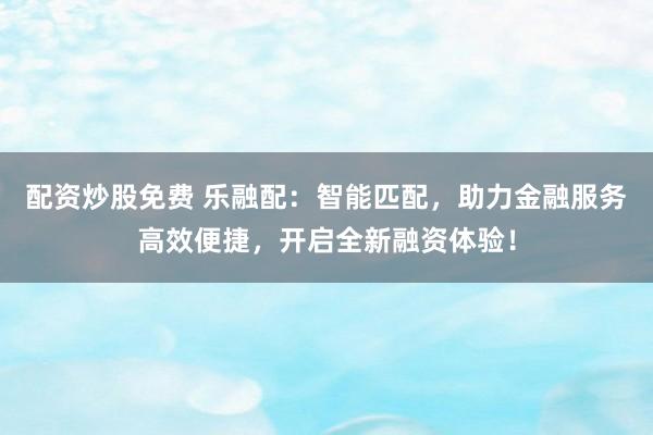 配资炒股免费 乐融配：智能匹配，助力金融服务高效便捷，开启全新融资体验！