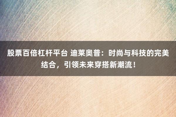 股票百倍杠杆平台 迪莱奥普：时尚与科技的完美结合，引领未来穿搭新潮流！