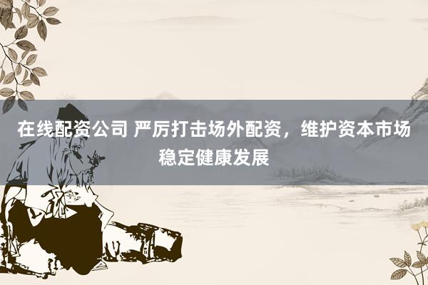 在线配资公司 严厉打击场外配资，维护资本市场稳定健康发展