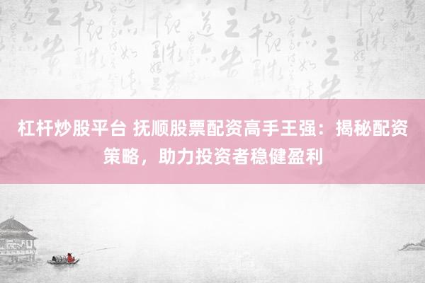 杠杆炒股平台 抚顺股票配资高手王强：揭秘配资策略，助力投资者稳健盈利