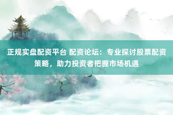 正规实盘配资平台 配资论坛：专业探讨股票配资策略，助力投资者把握市场机遇