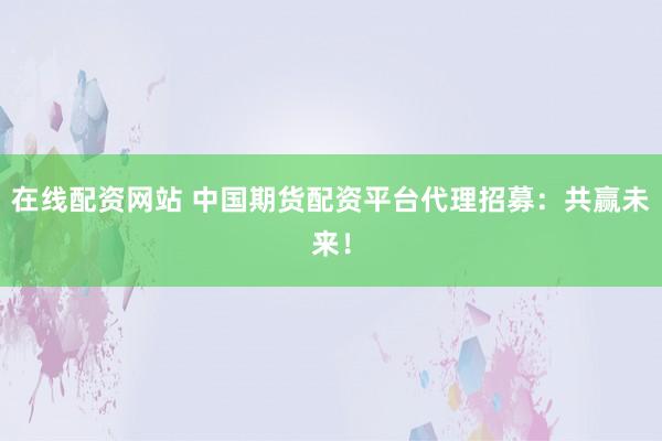在线配资网站 中国期货配资平台代理招募：共赢未来！