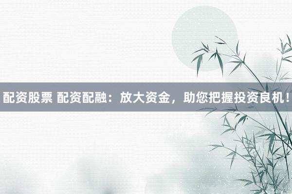 配资股票 配资配融：放大资金，助您把握投资良机！