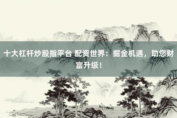 十大杠杆炒股指平台 配资世界：掘金机遇，助您财富升级！