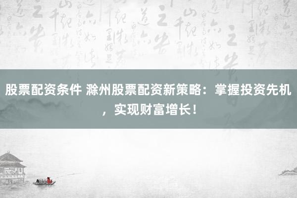 股票配资条件 滁州股票配资新策略：掌握投资先机，实现财富增长！