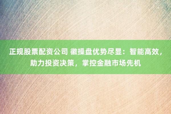 正规股票配资公司 徽操盘优势尽显：智能高效，助力投资决策，掌控金融市场先机