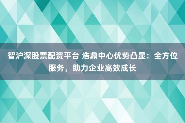 智沪深股票配资平台 浩鼎中心优势凸显：全方位服务，助力企业高效成长