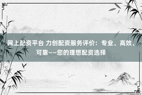 网上配资平台 力创配资服务评价：专业、高效、可靠——您的理想配资选择