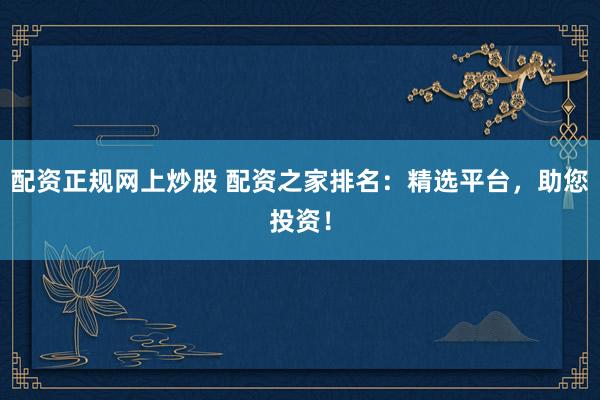 配资正规网上炒股 配资之家排名：精选平台，助您投资！