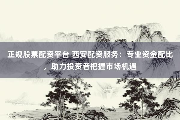 正规股票配资平台 西安配资服务：专业资金配比，助力投资者把握市场机遇