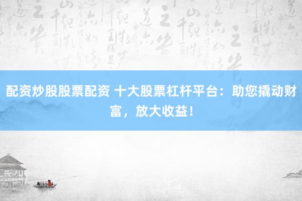 配资炒股股票配资 十大股票杠杆平台：助您撬动财富，放大收益！