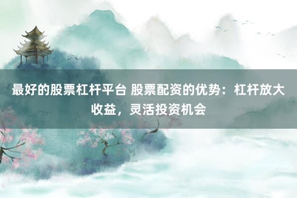 最好的股票杠杆平台 股票配资的优势：杠杆放大收益，灵活投资机会
