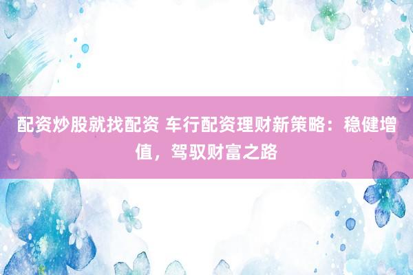 配资炒股就找配资 车行配资理财新策略：稳健增值，驾驭财富之路