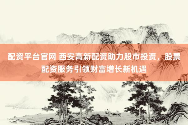 配资平台官网 西安高新配资助力股市投资，股票配资服务引领财富增长新机遇