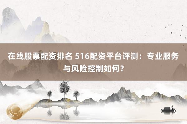 在线股票配资排名 516配资平台评测：专业服务与风险控制如何？
