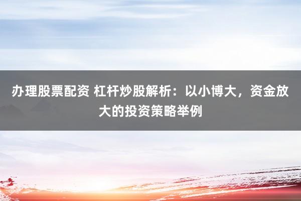办理股票配资 杠杆炒股解析：以小博大，资金放大的投资策略举例