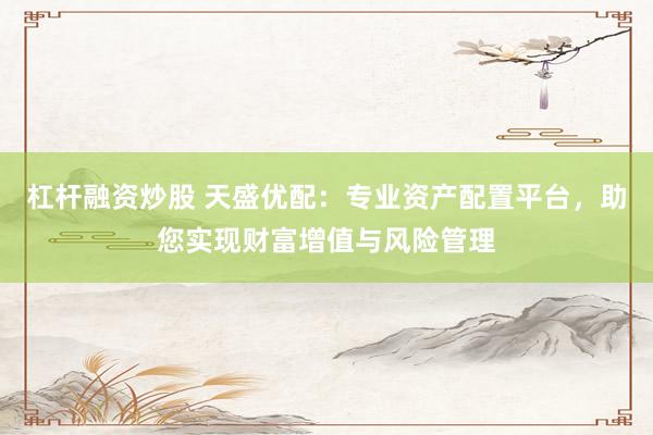 杠杆融资炒股 天盛优配：专业资产配置平台，助您实现财富增值与风险管理