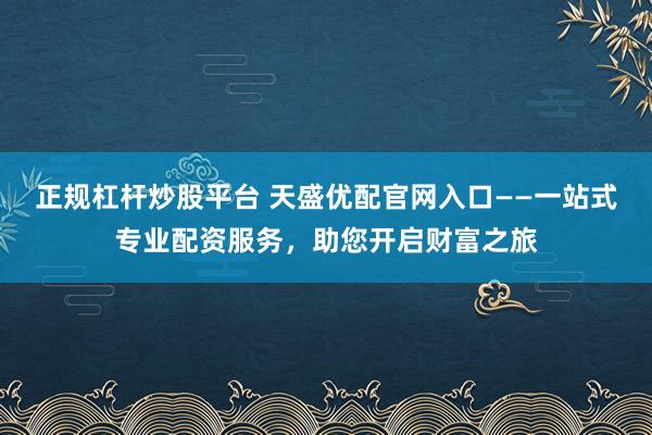 正规杠杆炒股平台 天盛优配官网入口——一站式专业配资服务，助您开启财富之旅