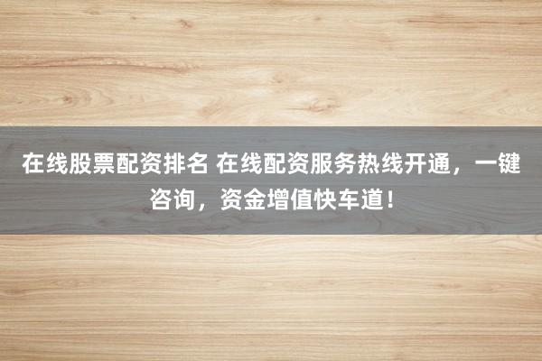 在线股票配资排名 在线配资服务热线开通，一键咨询，资金增值快车道！