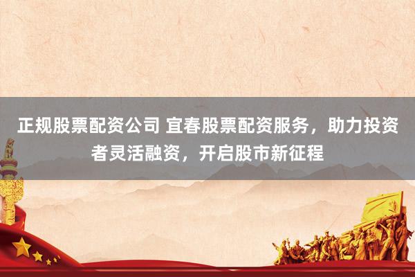 正规股票配资公司 宜春股票配资服务，助力投资者灵活融资，开启股市新征程
