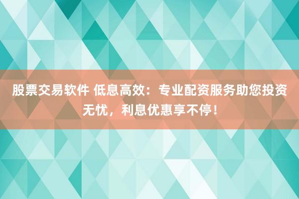 股票交易软件 低息高效：专业配资服务助您投资无忧，利息优惠享不停！
