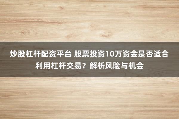 炒股杠杆配资平台 股票投资10万资金是否适合利用杠杆交易？解析风险与机会