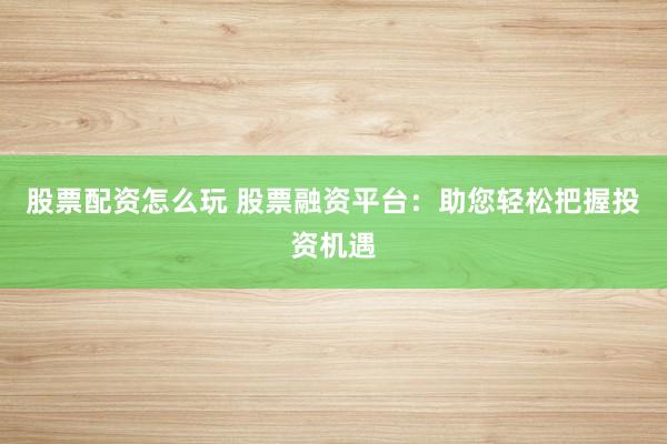 股票配资怎么玩 股票融资平台：助您轻松把握投资机遇