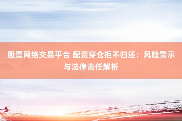 股票网络交易平台 配资穿仓拒不归还：风险警示与法律责任解析