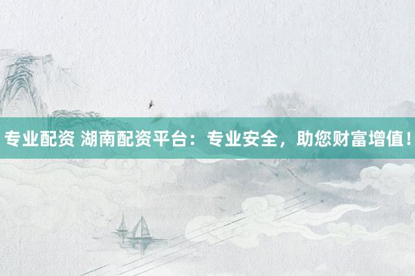 专业配资 湖南配资平台：专业安全，助您财富增值！