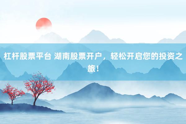杠杆股票平台 湖南股票开户，轻松开启您的投资之旅！
