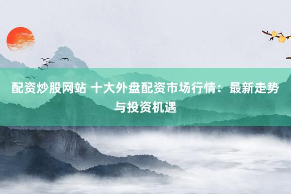 配资炒股网站 十大外盘配资市场行情：最新走势与投资机遇